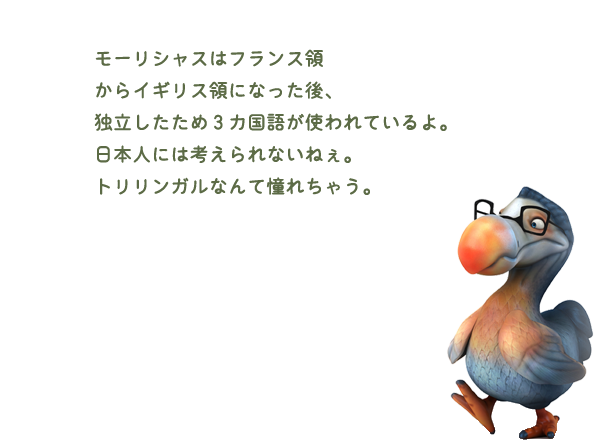 モーリシャスはフランス領からイギリス領になった後、独立したため３カ国語が使われているよ。日本人には考えられないねぇ。トリリンガルなんて憧れちゃう。