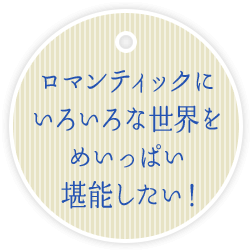 ロマンティックに いろいろな世界を めいっぱい 堪能したい！