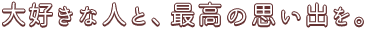 大好きな人と、最高の思い出を。