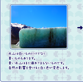 氷山は白いものだけでなく青いものもあります。青い氷山はまだ崩れてまもないものです。自然の影響を受けると白く色が変色します。